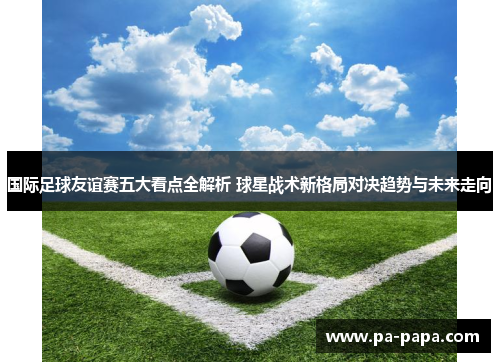 国际足球友谊赛五大看点全解析 球星战术新格局对决趋势与未来走向 国际足球友谊赛五大看点全解析 球星战术新格局对决趋势与未来走向