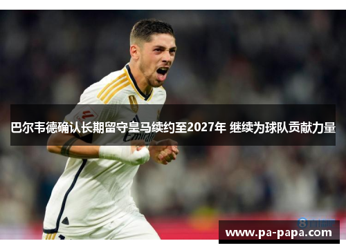 巴尔韦德确认长期留守皇马续约至2027年 继续为球队贡献力量