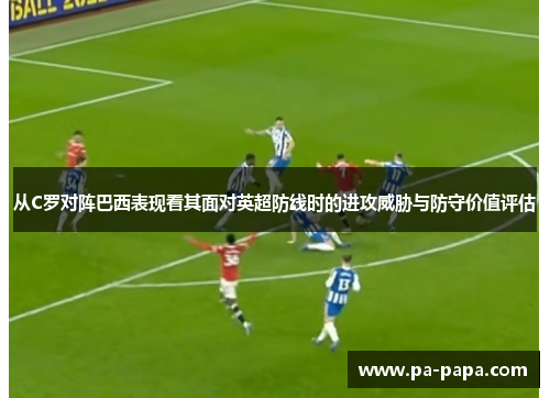 从C罗对阵巴西表现看其面对英超防线时的进攻威胁与防守价值评估