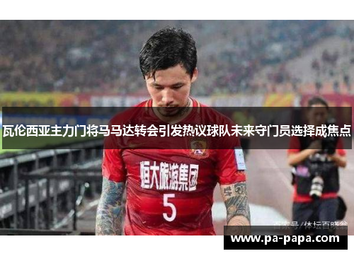 瓦伦西亚主力门将马马达转会引发热议球队未来守门员选择成焦点